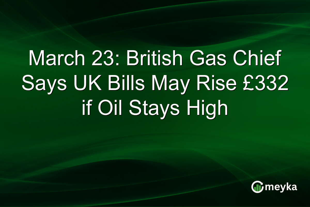 March 23: British Gas Chief Says UK Bills May Rise £332 if Oil Stays High