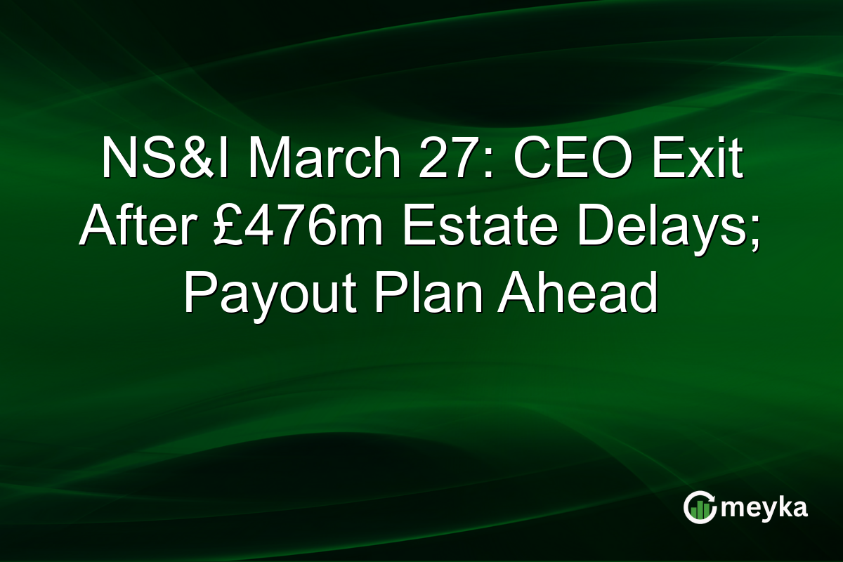 NS&I March 27: CEO Exit After £476m Estate Delays; Payout Plan Ahead
