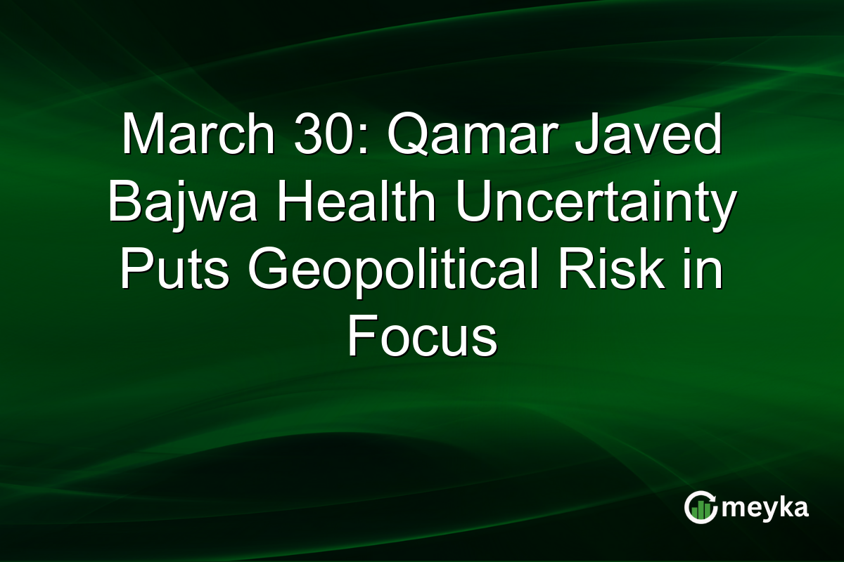 March 30: Qamar Javed Bajwa Health Uncertainty Puts Geopolitical Risk in Focus