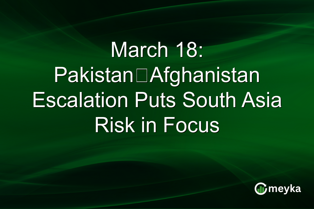 March 18: Pakistan‑Afghanistan Escalation Puts South Asia Risk in Focus