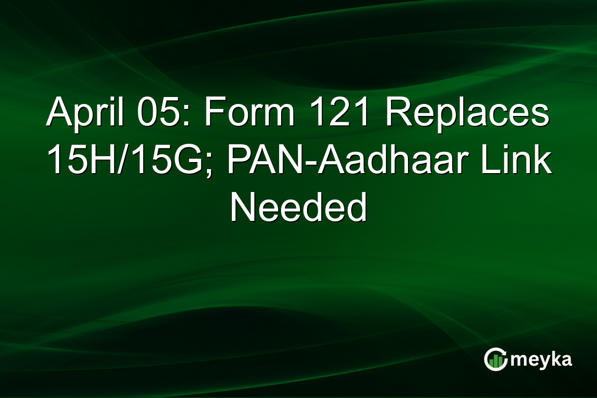 April 05: Form 121 Replaces 15H/15G; PAN-Aadhaar Link Needed