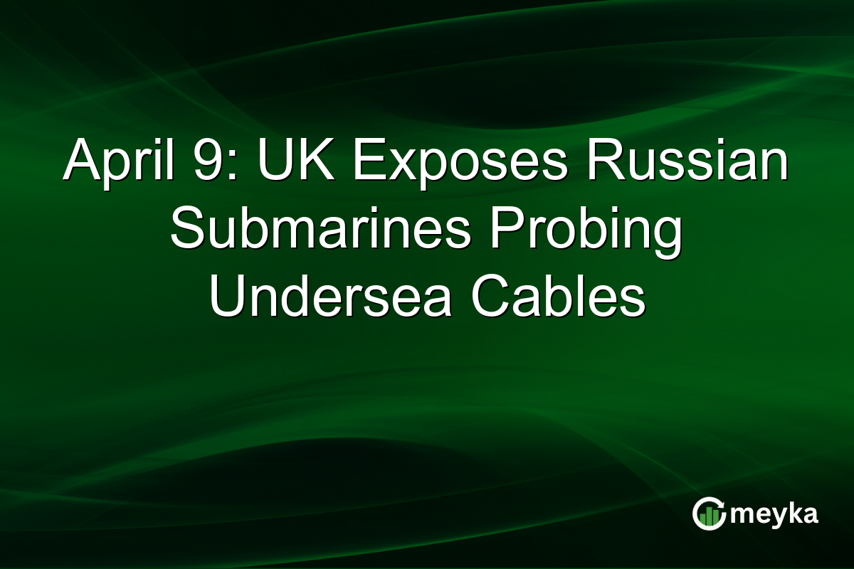 April 9: UK Exposes Russian Submarines Probing Undersea Cables
