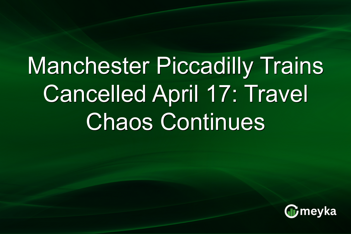 Manchester Piccadilly Trains Cancelled April 17: Travel Chaos Continues