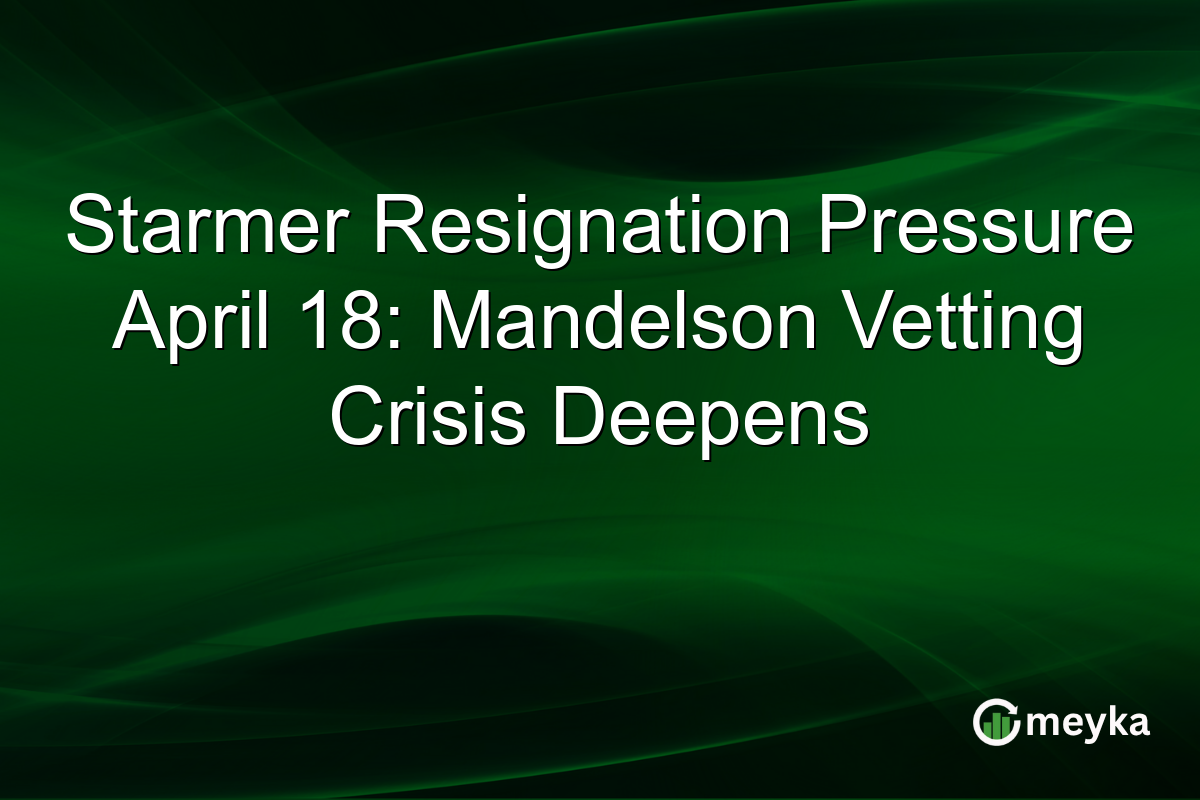 Starmer Resignation Pressure April 18: Mandelson Vetting Crisis Deepens