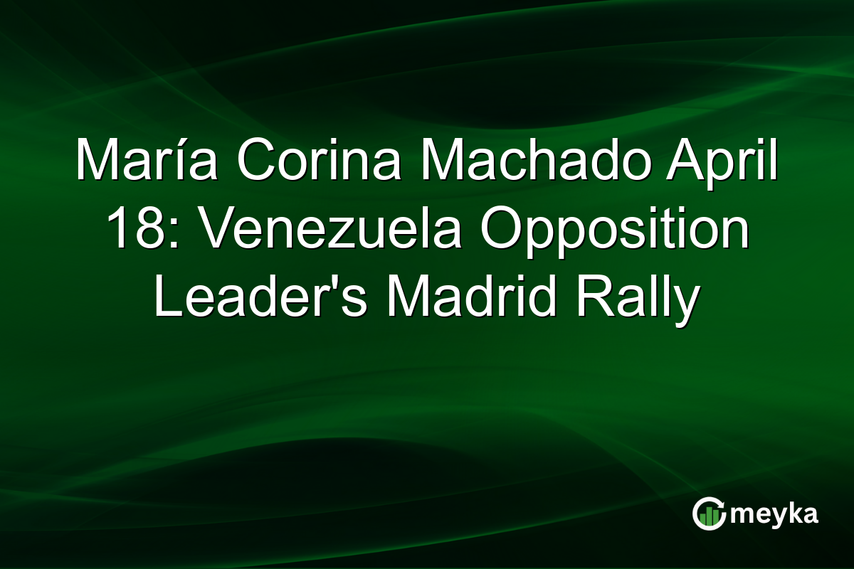 María Corina Machado April 18: Venezuela Opposition Leader’s Madrid Rally