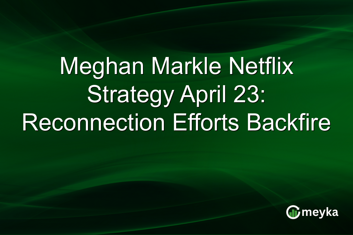 Meghan Markle Netflix Strategy April 23: Reconnection Efforts Backfire