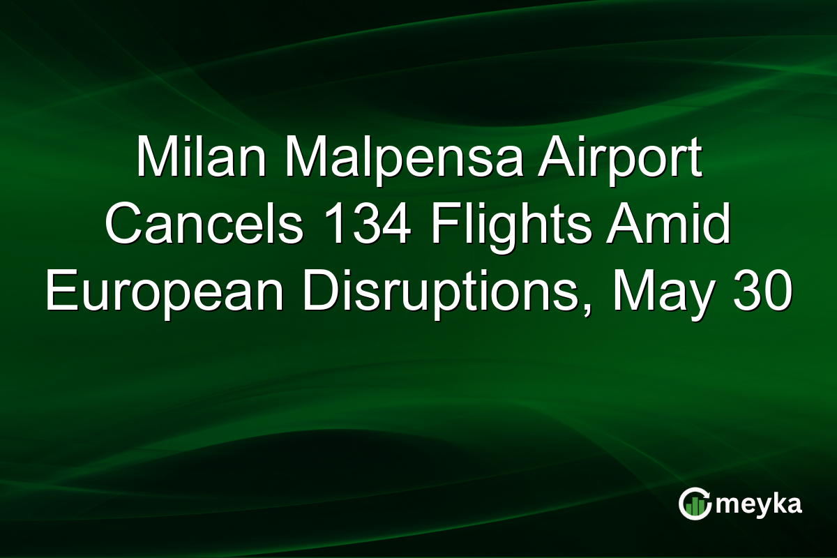 Milan Malpensa Airport Cancels 134 Flights Amid European Disruptions, May 30