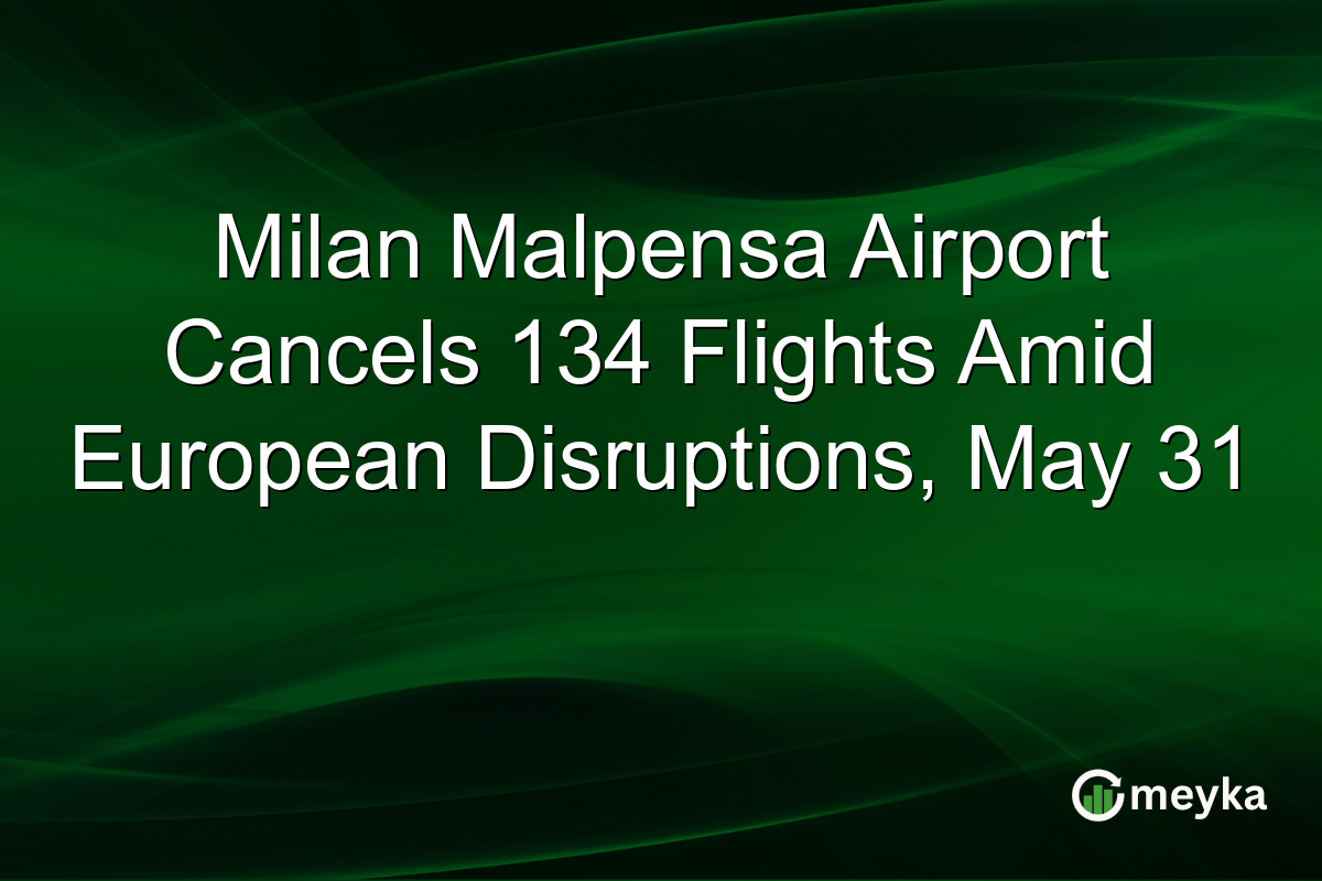 Milan Malpensa Airport Cancels 134 Flights Amid European Disruptions, May 31