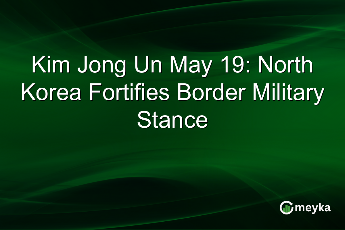 Kim Jong Un May 19: North Korea Fortifies Border Military Stance