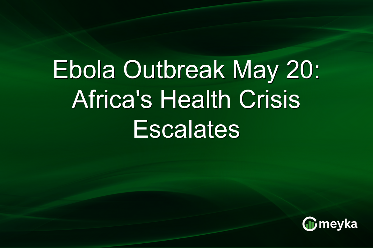 Ebola Outbreak May 20: Africa’s Health Crisis Escalates