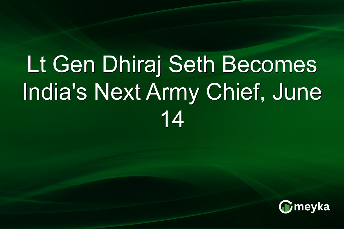 Lt Gen Dhiraj Seth Becomes India’s Next Army Chief, June 14