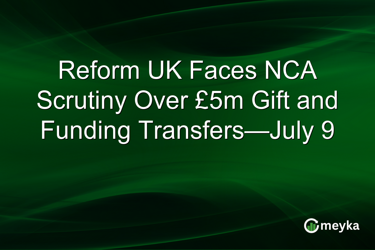 Reform UK Faces NCA Scrutiny Over £5m Gift and Funding Transfers—July 9