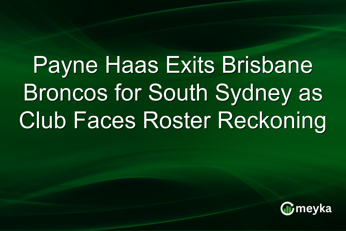 Payne Haas Exits Brisbane Broncos for South Sydney as Club Faces Roster Reckoning